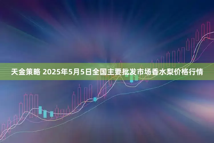 天金策略 2025年5月5日全国主要批发市场香水梨价格行情