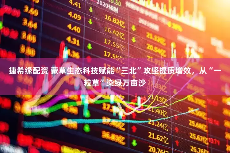 捷希缘配资 蒙草生态科技赋能“三北”攻坚提质增效，从“一粒草”染绿万亩沙