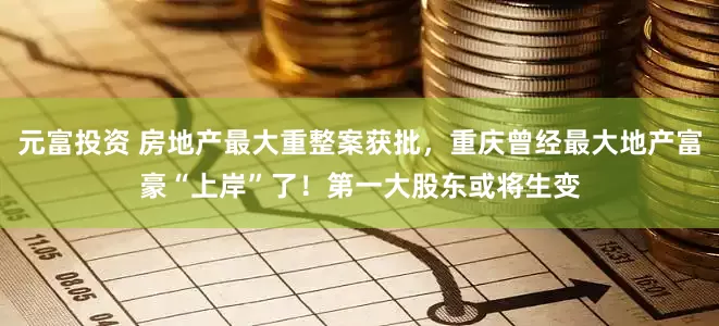 元富投资 房地产最大重整案获批，重庆曾经最大地产富豪“上岸”了！第一大股东或将生变