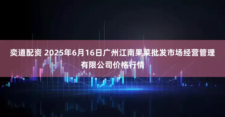 奕道配资 2025年6月16日广州江南果菜批发市场经营管理有限公司价格行情