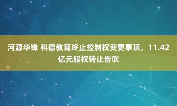 河源华锋 科德教育终止控制权变更事项，11.42亿元股权转让告吹