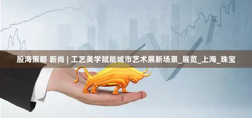 股海策略 新尚 | 工艺美学赋能城市艺术展新场景_展览_上海_珠宝