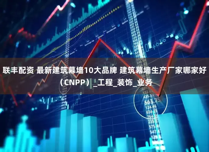 联丰配资 最新建筑幕墙10大品牌 建筑幕墙生产厂家哪家好（CNPP）_工程_装饰_业务