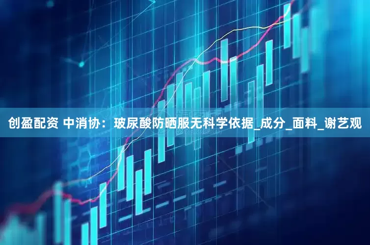 创盈配资 中消协：玻尿酸防晒服无科学依据_成分_面料_谢艺观