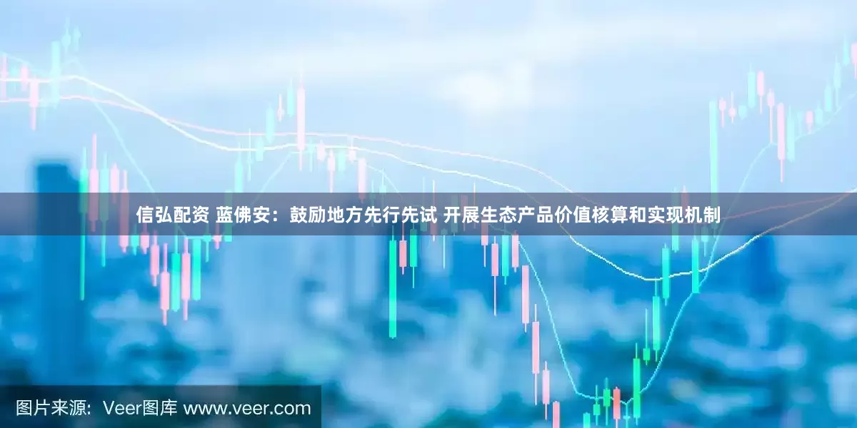 信弘配资 蓝佛安：鼓励地方先行先试 开展生态产品价值核算和实现机制