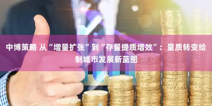 中博策略 从“增量扩张”到“存量提质增效”：量质转变绘制城市发展新蓝图