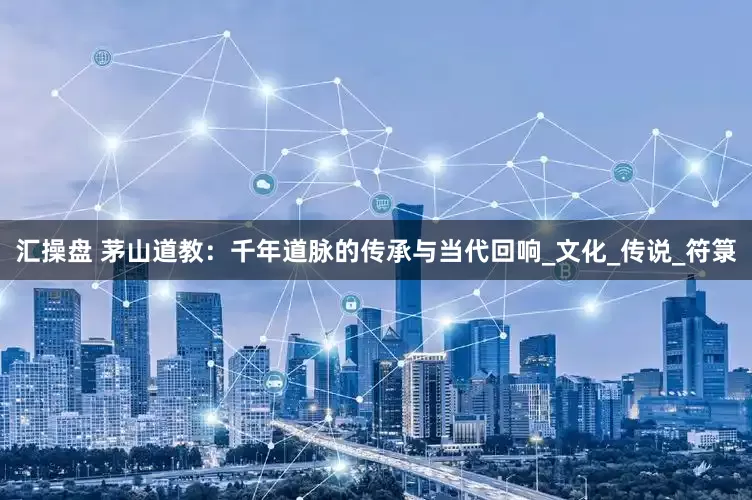 汇操盘 茅山道教：千年道脉的传承与当代回响_文化_传说_符箓