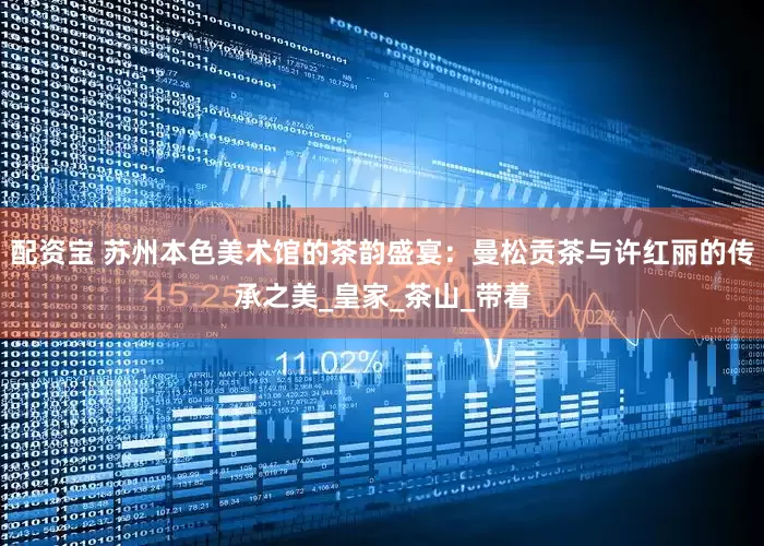 配资宝 苏州本色美术馆的茶韵盛宴：曼松贡茶与许红丽的传承之美_皇家_茶山_带着