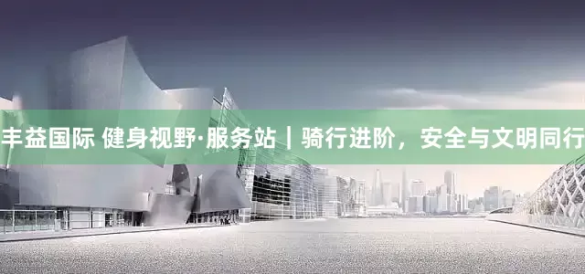 丰益国际 健身视野·服务站｜骑行进阶，安全与文明同行
