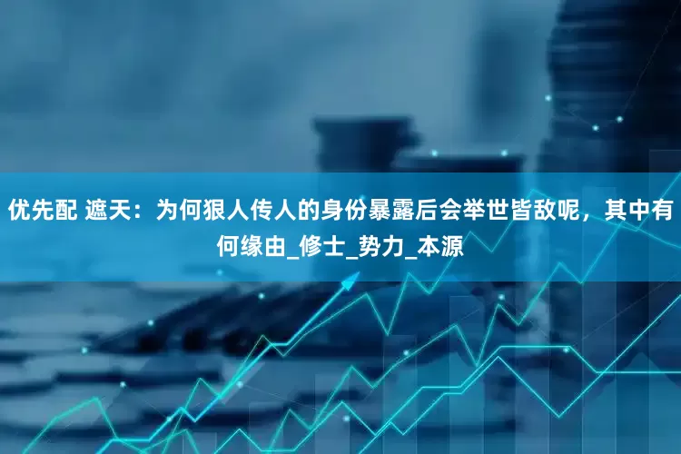优先配 遮天：为何狠人传人的身份暴露后会举世皆敌呢，其中有何缘由_修士_势力_本源