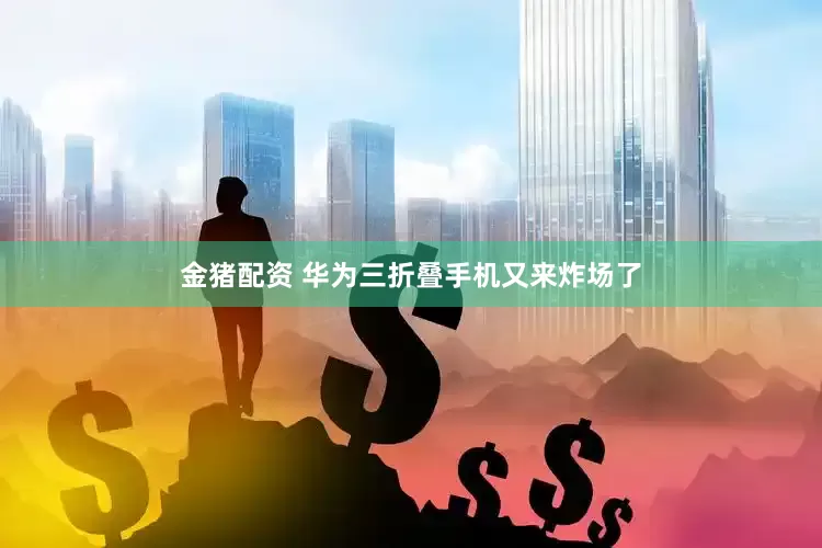金猪配资 华为三折叠手机又来炸场了