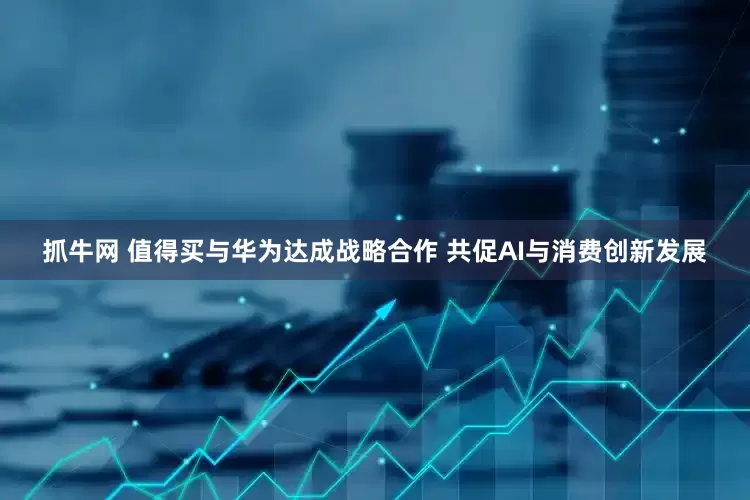 抓牛网 值得买与华为达成战略合作 共促AI与消费创新发展